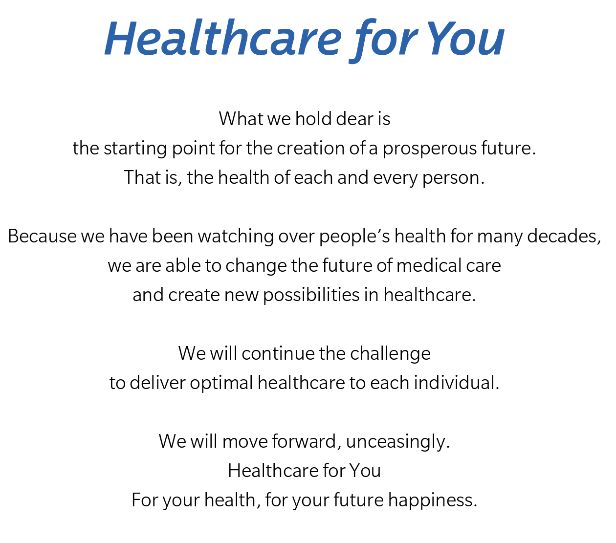 What we hold dear is the starting point for the creation of a prosperous future. That is, the health of each and every person. Because we have been watching over people's health for many decades, we are able to change the future of medical care and create new possibilities in healthcare. We will continue the challenge to deliver optimal healthcare to each individual. We will move forward, unceasingly. Healthcare for You For your health, for your future happiness.