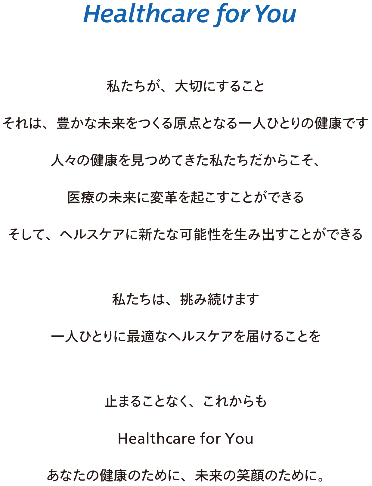 Healthcare for You  私たちが、大切にすること それは、豊かな未来をつくる原点となる一人ひとりの健康です  人々の健康を見つめてきた私たちだからこそ、 医療の未来に変革を起こすことができる そして、ヘルスケアに新たな可能性を生み出すことができる   私たちは、挑み続けます  一人ひとりに最適なヘルスケアを届けることを   止まることなく、これからも  Healthcare for You   あなたの健康のために、未来の笑顔のために。 